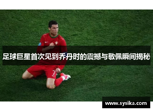 足球巨星首次见到乔丹时的震撼与敬佩瞬间揭秘
