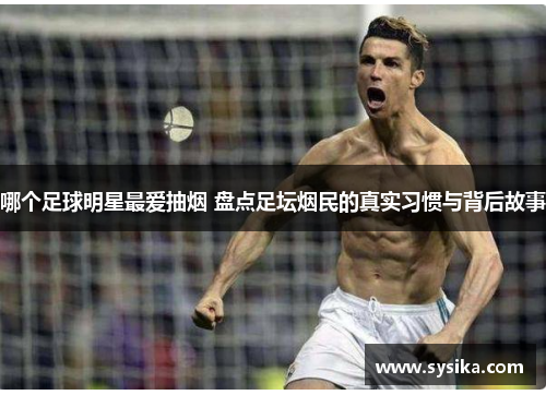 哪个足球明星最爱抽烟 盘点足坛烟民的真实习惯与背后故事