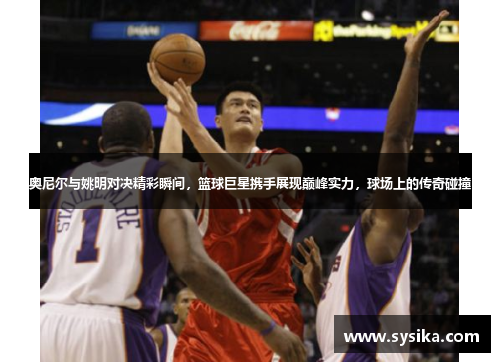 奥尼尔与姚明对决精彩瞬间，篮球巨星携手展现巅峰实力，球场上的传奇碰撞