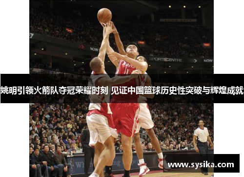 姚明引领火箭队夺冠荣耀时刻 见证中国篮球历史性突破与辉煌成就