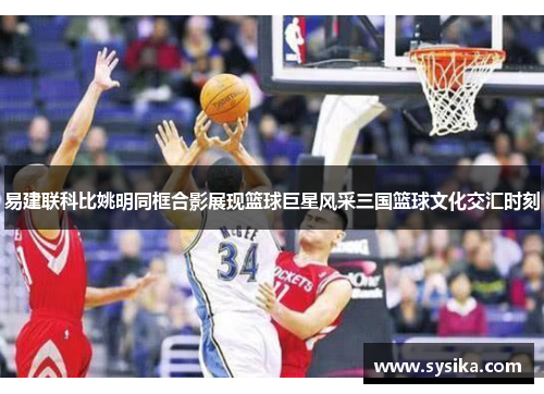易建联科比姚明同框合影展现篮球巨星风采三国篮球文化交汇时刻