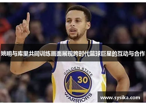姚明与库里共同训练画面展现跨时代篮球巨星的互动与合作