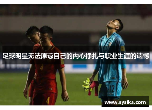 足球明星无法原谅自己的内心挣扎与职业生涯的遗憾