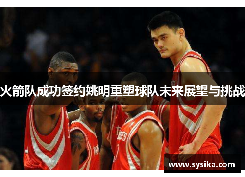 火箭队成功签约姚明重塑球队未来展望与挑战