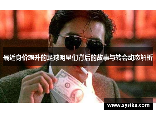 最近身价飙升的足球明星们背后的故事与转会动态解析