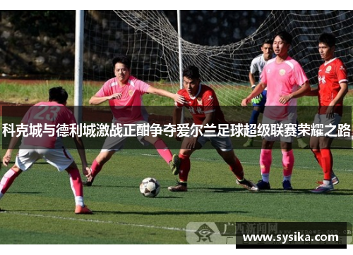 科克城与德利城激战正酣争夺爱尔兰足球超级联赛荣耀之路